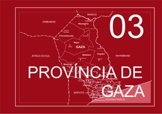03
Mabalane
Ntlavene
Chibuto
Caniçado
GAZA
ÁFRICA DO SUL INHAMBANE
ZIMBABWE
MANICA
Chicualalacuala
Massingir
Chigubo
Cidade deXai-Xai
Macia bane
Chissano
Mazivila
Macarretane
Lionde
Xilembene
Malehice
Mazucane
Chaimite Godide Xhalala
Macuácua
Changanine
Massingir Nalazi
Zulu
Mavodze
Mabalane
Combomune
Dindiza
Mapai
Machaíla
Chigubo
Massangena
Massagena
Mavué
Pafúri
Eduardo
Mondlane
Guijá
Praia do Bilene OCEANO ÍNDICO
Mapai
Chivongoene
Chókwè
Chókwè
Chibuto
Mubangoene Alto Changane Mandlakazi
Chongoene
Nguzene Chidenguele
MAPUTO Messano Chicum- Chongoene
Macuane Limpopo Xai-Xai
Bilene Zongoene
Chibonzane
Mandlakazi
PROVÍNCIA DE
GAZA
 