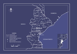 Muxúnguè
Galinha
Chupanga
Goonda Cidade da Beira
Sofala
Chibabava
Estaquinha
Chibabava
BúziBúzi
Dondo
Nhamadze
Gorongosa
Gorongosa
Marínguè
Marínguè
Caia
Caia
Vunduzi
Súbwè
Murraça
Sena
Chiramba
Chemba
Chemba
Mulima
Canxixe
Muanza
Marromeu
Marromeu
Inhaminga
Cheringoma
Inhamitanga
Divinhe
Machanga Machanga
OCEANO ÍNDICO
ZAMBÉZIA
TETE
MANICA
INHAMBANE
Muanza
NhamatandaSOFALA
Tica
Nhamatanda Mafambisse
Dondo
BeiraLEGENDA
Limite do País
Limite de Província
Limite do Distrito
Limite de Posto Administrativo
Capital de Província
Sede de Distrito
Sede de Posto Administrativo
0 25 75 Km
 
