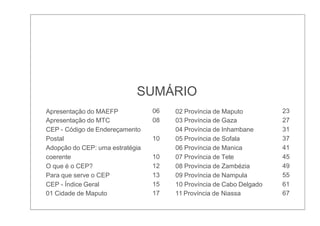 SUMÁRIO
Apresentação do MAEFP 06 02 Província de Maputo 23
Apresentação do MTC 08 03 Província de Gaza 27
CEP - Código de Endereçamento 04 Província de Inhambane 31
Postal 10 05 Província de Sofala 37
Adopção do CEP: uma estratégia 06 Província de Manica 41
coerente 10 07 Província de Tete 45
O que é o CEP? 12 08 Província de Zambézia 49
Para que serve o CEP 13 09 Província de Nampula 55
CEP - Índice Geral 15 10 Província de Cabo Delgado 61
01 Cidade de Maputo 17 11 Província de Niassa 67
 