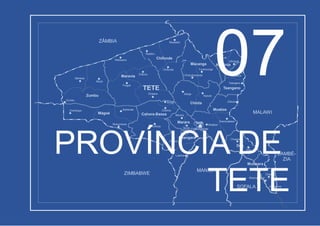 ZIMBABWE
MANICA
SOFALA
ZAMBÉ-
ZIA
MALAWI
ZÂMBIA
Luenha
Changara
Chiôco
Chintholo
Chinthopo
Zumbu
Zumbu
Zâmbuè
Muze
Mphende
Mukumbura
Songo
TETE
Chipera
Fíngoè
Chiputu
Malowera
Charre
Inhagoma
Nhamayabuè
Mutarara
Dôa
Chueza
Dôa
Moatize
Moatize
Chiúta
Chitima
Cahora-Bassa
Maravia
Mágoè
Tete
Tsangano
Angónia
Tsangano
Ntengo-Wa-
Mbalame
Marara
Marara Kambulatsisi
Zóbuè
Kazula
Dómuè
Ulónguè
Macanga
Furancungo
Mualadzi
Nsadzu
Chidzolomondo
Chifunde
Chifunde
Manje
Mufa- Cidade deTete
Boroma
07
PROVÍNCIA DE
TETE
 