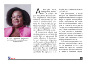 6
evolução social,
demográﬁca, econó-
Amica e política do
país nos últimos decénios ele-
vou Moçambique a novos pata-
mares de crescimento, que con-
vidam ao aprimoramento cons-
tante dos instrumentos de ges-
tão territorial com vista a fortale-
cer a competitividade do merca-
doe o desenvolvimentosocial.
O crescimento rápido dos
centros urbanos e a criação de
novos bairros, agregados às
vastas extensões de áreas rura-
is com ocupações dispersas,
conformaram a necessidadede
um sistema codiﬁcado de locali-
zação e identiﬁcação dos sítios,
para fazer face às exigências
locais e mundiais de eﬁciência e
agilidade da logística e de
ampliação do acesso aos servi-
çosbásicos.
Por conseguinte, o actual
estágio de desenvolvimento
empresarial e comercial do país
exigiu o suporte de criação de
novos instrumentos de Siste-
mas de Endereçamento, para o
qual a criação e adopção do
Código de Endereçamento Pos-
tal (CEP) é o elemento cataliza-
dor que permite às unidades
territoriais e zonas urbanas atin-
gir índices cada vez mais eleva-
dos de crescimento económico
e desenvolvimentosocial.
OGovernotemempreendido
esforços a todos níveis no senti-
do de assegurar o funciona-
mento dos serviços inerentes
aos diversos domíniossectoria-
is, porém a montante destes
S. Excia. Carmelita R. Namashulua
Ministra da Administração Estatal e
Função Pública
 