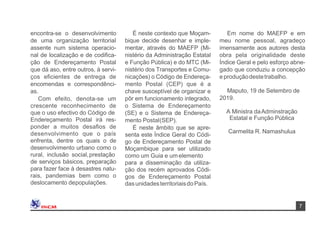 7
Maputo, 19 de Setembro de
2019.
Em nome do MAEFP e em
meu nome pessoal, agradeço
imensamente aos autores desta
obra pela originalidade deste
Índice Geral e pelo esforço abne-
gado que conduziu a concepção
e produçãodestetrabalho.
É neste contexto que Moçam-
bique decide desenhar e imple-
mentar, através do MAEFP (Mi-
nistério da Administração Estatal
e Função Pública) e do MTC (Mi-
nistério dos Transportes e Comu-
nicações) o Código de Endereça-
mento Postal (CEP) que é a
chave susceptível de organizar e
pôr em funcionamento integrado,
o Sistema de Endereçamento
(SE) e o Sistema de Endereça-
mento Postal(SEP).
É neste âmbito que se apre-
senta este Índice Geral do Códi-
go de Endereçamento Postal de
Moçambique para ser utilizado
como um Guia e um elemento
para a disseminação da utiliza-
ção dos recém aprovados Códi-
gos de Endereçamento Postal
dasunidadesterritoriaisdo País.
Carmelita R. Namashulua
encontra-se o desenvolvimento
de uma organização territorial
assente num sistema operacio-
nal de localização e de codiﬁca-
ção de Endereçamento Postal
que dá aso, entre outros, à servi-
ços eﬁcientes de entrega de
encomendas e correspondênci-
as.
Com efeito, denota-se um
crescente reconhecimento de
que o uso efectivo do Código de
Endereçamento Postal irá res-
ponder a muitos desaﬁos de
desenvolvimento que o país
enfrenta, dentre os quais o de
desenvolvimento urbano como o
rural, inclusão social,prestação
de serviços básicos, preparação
para fazer face à desastres natu-
rais, pandemias bem como o
deslocamento depopulações.
A Ministra daAdminstração
Estatal e Função Pública
 