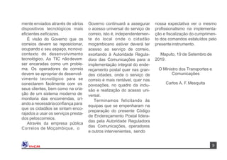 nossa expectativa ver o mesmo
proﬁssionalismo na implementa-
ção e ﬁscalização do cumprimen-
to dos comandos estatuídos pelo
presenteinstrumento.
Governo continuará a assegurar
o acesso universal do serviço de
correio, isto é, independentemen-
te do local onde o cidadão
moçambicano estiver deverá ter
acesso ao serviço de correio,
exortando à Autoridade Regula-
dora das Comunicações para a
implementação integral do ende-
reçamento postal quer nas gran-
des cidades, onde o serviço de
correio é mais rentável, quer nas
povoações, no quadro da inclu-
são e realização do acesso uni-
versal.
Terminamos felicitando às
equipas que se empenharam na
preparação do presente Código
de Endereçamento Postal lidera-
das pela Autoridade Reguladora
das Comunicações, operadores
e outros intervenientes, sendo
Carlos A. F.Mesquita
Maputo, 19 de Setembro de
2019.
mente enviados através de vários
dispositivos tecnológicos mais
eﬁcientes eeﬁcazes.
É visão do Governo que os
correios devem se reposicionar,
ocupando o seu espaço, nonovo
contexto do desenvolvimento
tecnológico. As TIC nãodevem
ser encaradas como um proble-
ma. Os operadores de correio
devem se apropriar do desenvol-
vimento tecnológico para se
conectarem facilmente com os
seus clientes, bem como na cria-
ção de um sistema moderno de
monitoria das encomendas, cri-
andoa necessáriaconﬁançapara
que os cidadãos se sintam enco-
rajados a usar os serviços presta-
dos peloscorreios.
Através da empresa pública
Correios de Moçambique, o
O Ministro dos Transportes e
Comunicações
9
 