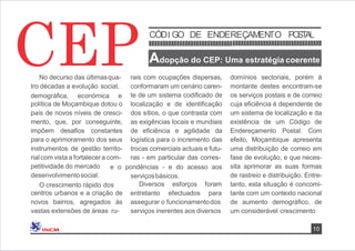 No decurso das últimasqua-
tro décadas a evolução social,
demográﬁca, económica e
política de Moçambique dotou o
país de novos níveis de cresci-
mento, que, por conseguinte,
impõem desaﬁos constantes
para o aprimoramento dos seus
instrumentos de gestão territo-
rial com vista a fortalecera com-
petitividade do mercado
desenvolvimentosocial.
O crescimento rápido dos
centros urbanos e a criação de
novos bairros, agregados às
vastas extensões de áreas ru-
rais com ocupações dispersas,
conformaram um cenário caren-
te de um sistema codiﬁcado de
localização e de identiﬁcação
dos sítios, o que contrasta com
as exigências locais e mundiais
de eﬁciência e agilidade da
logística para o incremento das
trocas comerciais actuais e futu-
ras - em particular das corres-
e o pondências - e do acesso aos
serviçosbásicos.
Diversos esforços
entretanto efectuados
foram
para
assegurar o funcionamentodos
serviços inerentes aos diversos
domínios sectoriais, porém à
montante destes encontram-se
os serviços postais e de correio
cuja eﬁciência é dependente de
um sistema de localização e da
existência de um Código de
Endereçamento Postal. Com
efeito, Moçambique apresenta
uma distribuição de correio em
fase de evolução, e que neces-
sita aprimorar as suas formas
de rastreio e distribuição. Entre-
tanto, esta situação é concomi-
tante com um contexto nacional
de aumento demográﬁco, de
um considerável crescimento
CEP
10
CÓDI GO DE ENDEREÇAMENTO POSTAL
Adopção do CEP: Uma estratégia coerente
 