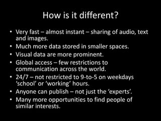 How is it different?
• Very fast – almost instant – sharing of audio, text
and images.
• Much more data stored in smaller spaces.
• Visual data are more prominent.
• Global access – few restrictions to
communication across the world.
• 24/7 – not restricted to 9-to-5 on weekdays
‘school’ or ‘working’ hours.
• Anyone can publish – not just the ‘experts’.
• Many more opportunities to find people of
similar interests.
 