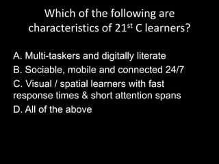 Which of the following are
characteristics of 21st C learners?
A. Multi-taskers and digitally literate
B. Sociable, mobile and connected 24/7
C. Visual / spatial learners with fast
response times & short attention spans
D. All of the above
 