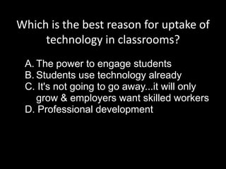 Which is the best reason for uptake of
technology in classrooms?
A. The power to engage students
B. Students use technology already
C. It's not going to go away...it will only
grow & employers want skilled workers
D. Professional development
 