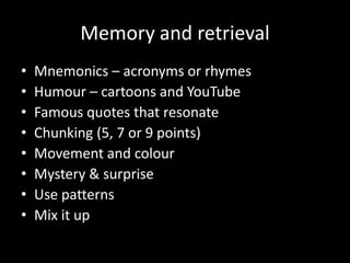Memory and retrieval
• Mnemonics – acronyms or rhymes
• Humour – cartoons and YouTube
• Famous quotes that resonate
• Chunking (5, 7 or 9 points)
• Movement and colour
• Mystery & surprise
• Use patterns
• Mix it up
 
