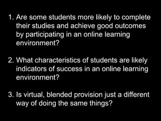 1. Are some students more likely to complete
their studies and achieve good outcomes
by participating in an online learning
environment?
2. What characteristics of students are likely
indicators of success in an online learning
environment?
3. Is virtual, blended provision just a different
way of doing the same things?
 