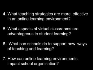 4. What teaching strategies are more effective
in an online learning environment?
5. What aspects of virtual classrooms are
advantageous to student learning?
6. What can schools do to support new ways
of teaching and learning?
7. How can online learning environments
impact school organisation?
 