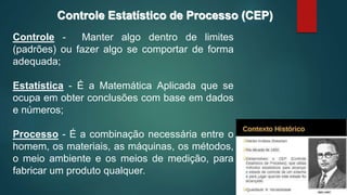 Controle - Manter algo dentro de limites
(padrões) ou fazer algo se comportar de forma
adequada;
Estatística - É a Matemática Aplicada que se
ocupa em obter conclusões com base em dados
e números;
Processo - É a combinação necessária entre o
homem, os materiais, as máquinas, os métodos,
o meio ambiente e os meios de medição, para
fabricar um produto qualquer.
Controle Estatístico de Processo (CEP)
 