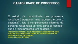 O estudo de capabilidade dos processos
responde à pergunta: "meu processo é bom o
bastante?". Isto é completamente diferente da
pergunta respondida por uma carta de controle,
que é : "meu processo tem mudado?".
HABILIDADE INTRÍNSECA DE UM PROCESSO DE DESEMPENHAR SUAS
FUNÇÕES NAS CONDIÇÕES DE TRABALHO, SATISFAZENDO CERTAS
ESPECIFICAÇÕES E TOLERÂNCIAS.
INGLÊS: PROCESS CAPABILITY
CAPABILIDADE DE PROCESSOS
 