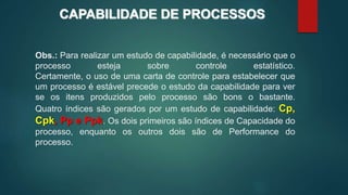 Obs.: Para realizar um estudo de capabilidade, é necessário que o
processo esteja sobre controle estatístico.
Certamente, o uso de uma carta de controle para estabelecer que
um processo é estável precede o estudo da capabilidade para ver
se os itens produzidos pelo processo são bons o bastante.
Quatro índices são gerados por um estudo de capabilidade: Cp,
Cpk, Pp e Ppk. Os dois primeiros são índices de Capacidade do
processo, enquanto os outros dois são de Performance do
processo.
Obs.: Para realizar um estudo de capabilidade, é necessário que o
processo esteja sobre controle estatístico.
Certamente, o uso de uma carta de controle para estabelecer que
um processo é estável precede o estudo da capabilidade para ver
se os itens produzidos pelo processo são bons o bastante.
Quatro índices são gerados por um estudo de capabilidade: Cp,
Cpk, Pp e Ppk. Os dois primeiros são índices de Capacidade do
processo, enquanto os outros dois são de Performance do
processo.
CAPABILIDADE DE PROCESSOS
 