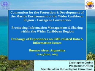 EL PROGRAMA AMBIENTAL DEL
CARIBE
Christopher Corbin
Programme Officer
Secretariat for the Cartagena Convention
Convention for the Protection & Development of
the Marine Environment of the Wider Caribbean
Region – Cartagena Convention
Promoting Information Management & Sharing
within the Wider Caribbean Region
Exchange of Experiences on LME-related Data &
Information Issues
Buenos Aires, Argentina
11-14 June, 2013
 