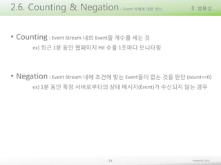2.6. Counting & Negation

– Event 자체에 대한 연산

II. 범용성

• Counting : Event Stream 내의 Event들 개수를 세는 것
ex) 최근 1분 동안 웹페이지 Hit 수를 1초마다 모니터링

• Negation : Event Stream 내에 조건에 맞는 Event들이 없는 것을 판단 (count==0)
ex) 1분 동안 특정 서버로부터의 상태 메시지(Event)가 수신되지 않는 경우

24

Embian© 2013

 