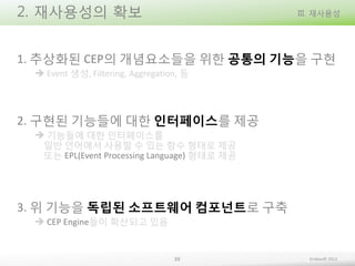 2. 재사용성의 확보

III. 재사용성

1. 추상화된 CEP의 개념요소들을 위한 공통의 기능을 구현
 Event 생성, Filtering, Aggregation, 등

2. 구현된 기능들에 대한 인터페이스를 제공
 기능들에 대한 인터페이스를
일반 언어에서 사용할 수 있는 함수 형태로 제공
또는 EPL(Event Processing Language) 형태로 제공

3. 위 기능을 독립된 소프트웨어 컴포넌트로 구축
 CEP Engine들이 확산되고 있음

39

Embian© 2013

 