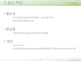 3. 분산 처리

IV. 즉시응답성

• 필요성
- 하나의 CEP Engine에서 처리할 수 있는 양을 초과
- Event 탐지시간을 최소화

• 현상황
- 대부분의 CEP Engine은 분산처리 지원 못함

• 대안
- Esper + Storm
- 분산환경에서 Composition-operator를 활용하기 위한 Query Optimizer의 구현

46

Embian© 2013

 
