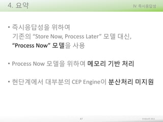 4. 요약

IV. 즉시응답성

• 즉시응답성을 위하여
기존의 “Store Now, Process Later” 모델 대신,
“Process Now” 모델을 사용
• Process Now 모델을 위하여 메모리 기반 처리
• 현단계에서 대부분의 CEP Engine이 분산처리 미지원

47

Embian© 2013

 