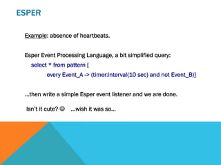 ESPER
Example: absence of heartbeats.
Esper Event Processing Language, a bit simplified query:
select * from pattern [
every Event_A -> (timer:interval(10 sec) and not Event_B)]
…then write a simple Esper event listener and we are done.
Isn’t it cute? J …wish it was so…
 