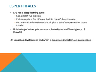 ESPER PITFALLS
•  EPL has a steep learning curve
•  has at least two dialects
•  includes quite a few different built-in “views”, functions etc.
•  documentation is a reference book plus a set of samples rather than a
tutorial
•  Unit-testing of actors gets more complicated (due to different groups of
threads)
An impact on development, and which is even more important, on maintenance.
 