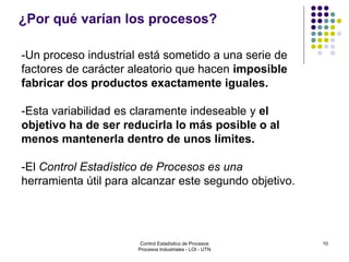 10
¿Por qué varían los procesos?
-Un proceso industrial está sometido a una serie de
factores de carácter aleatorio que hacen imposible
fabricar dos productos exactamente iguales.
-Esta variabilidad es claramente indeseable y el
objetivo ha de ser reducirla lo más posible o al
menos mantenerla dentro de unos límites.
-El Control Estadístico de Procesos es una
herramienta útil para alcanzar este segundo objetivo.
Control Estadístico de Procesos
Procesos Industriales - LOI - UTN
 