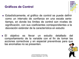 21
 Estadísticamente, el gráfico de control se puede definir
como un intervalo de confianza en una escala serie-
tiempo, en donde los límites de control son niveles de
significación, con sus coeficientes correspondientes a la
desviación estándar de la característica en estudio
Gráficos de Control
 El objetivo es llevar un estudio detallado del
comportamiento de la variable con el fin de tomar las
acciones correctivas y en especial preventivas para que
las anomalías no se presenten.
Control Estadístico de Procesos
Procesos Industriales - LOI - UTN
 
