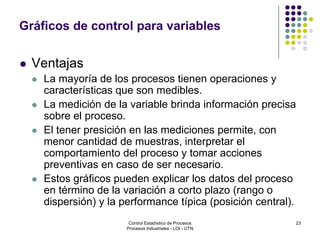 23
Gráficos de control para variables
 Ventajas
 La mayoría de los procesos tienen operaciones y
características que son medibles.
 La medición de la variable brinda información precisa
sobre el proceso.
 El tener presición en las mediciones permite, con
menor cantidad de muestras, interpretar el
comportamiento del proceso y tomar acciones
preventivas en caso de ser necesario.
 Estos gráficos pueden explicar los datos del proceso
en término de la variación a corto plazo (rango o
dispersión) y la performance típica (posición central).
Control Estadístico de Procesos
Procesos Industriales - LOI - UTN
 