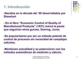 3
-Nacidos en la década del ‘20 desarrollados por
Shewhart
- En el libro “Economic Control of Quality of
Manufactured Products” (1931) marcó la pauta
que seguirían otros gurúes, Deming, Juran.
-Se popularizaron por ser un método potente de
control de procesos sin necesidad de complejos
calculos.
-Mantienen actualidad y se potenciaron con los
métodos automáticos de medición y cálculo.
1. Introducción
Control Estadístico de Procesos
Procesos Industriales - LOI - UTN
 