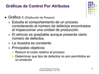37
Gráficas de Control Por Atributos
 Gráfica c (Distibución de Poisson)
 Estudia el comportamiento de un proceso
considerando el número de defectos encontrados
al inspeccionar una unidad de producción.
 El artículo es aceptable aunque presente cierto
número de defectos.
 La muestra es constante
 Principales objetivos
 Reducir el costo relativo al proceso.
 Determinar que tipo de defectos no son permitidos en
un producto
Control Estadístico de Procesos
Procesos Industriales - LOI - UTN
 