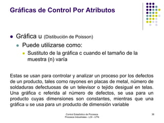 38
Gráficas de Control Por Atributos
 Gráfica u (Distibución de Poisson)
 Puede utilizarse como:
 Sustituto de la gráfica c cuando el tamaño de la
muestra (n) varía
Estas se usan para controlar y analizar un proceso por los defectos
de un producto, tales como rayones en placas de metal, número de
soldaduras defectuosas de un televisor o tejido desigual en telas.
Una gráfica c referida al número de defectos, se usa para un
producto cuyas dimensiones son constantes, mientras que una
gráfica u se usa para un producto de dimensión variable
Control Estadístico de Procesos
Procesos Industriales - LOI - UTN
 