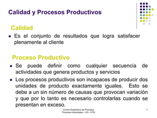 7
Calidad y Procesos Productivos
 Se puede definir como cualquier secuencia de
actividades que genera productos y servicios
 Los procesos productivos son incapaces de producir dos
unidades de producto exactamente iguales. Esto se
debe a un sin número de causas que provocan variación
y que por lo tanto es necesario controlarlas cuando se
presentan en exceso.
 Es el conjunto de resultados que logra satisfacer
plenamente al cliente
Calidad
Proceso Productivo
Control Estadístico de Procesos
Procesos Industriales - LOI - UTN
 