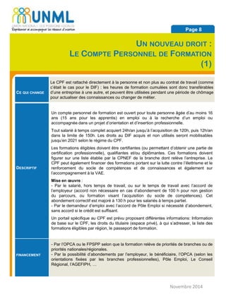 CE QUI CHANGE
Le CPF est rattaché directement à la personne et non plus au contrat de travail (comme
c’était le cas pour le DIF) : les heures de formation cumulées sont donc transférables
d’une entreprise à une autre, et peuvent être utilisées pendant une période de chômage
pour actualiser des connaissances ou changer de métier.
DESCRIPTIF
Un compte personnel de formation est ouvert pour toute personne âgée d’au moins 16
ans (15 ans pour les apprentis) en emploi ou à la recherche d’un emploi ou
accompagnée dans un projet d’orientation et d’insertion professionnelle.
Tout salarié à temps complet acquiert 24h/an jusqu’à l’acquisition de 120h, puis 12h/an
dans la limite de 150h. Les droits au DIF acquis et non utilisés seront mobilisables
jusqu’en 2021 selon le régime du CPF.
Les formations éligibles doivent être certifiantes (ou permettant d’obtenir une partie de
certification professionnelle), qualifiantes et/ou diplômantes. Ces formations doivent
figurer sur une liste établie par la CPNEF de la branche dont relève l’entreprise. Le
CPF peut également financer des formations portant sur la lutte contre l’illettrisme et le
renforcement du socle de compétences et de connaissances et également sur
l’accompagnement à la VAE.
Mise en œuvre :
- Par le salarié, hors temps de travail, ou sur le temps de travail avec l’accord de
l’employeur (accord non nécessaire en cas d’abondement de 100 h pour non gestion
du parcours, ou formation visant l’acquisition du socle de compétences). Cet
abondement correctif est majoré à 130 h pour les salariés à temps partiel.
- Par le demandeur d’emploi avec l’accord de Pôle Emploi si nécessité d’abondement,
sans accord si le crédit est suffisant.
Un portail spécifique au CPF est prévu proposant différentes informations: Information
de base sur le CPF, les droits du titulaire (espace privé), à qui s’adresser, la liste des
formations éligibles par région, le passeport de formation.
FINANCEMENT
- Par l’OPCA ou le FPSPP selon que la formation relève de priorités de branches ou de
priorités nationales/régionales.
- Par la possibilité d’abondements par l’employeur, le bénéficiaire, l’OPCA (selon les
orientations fixées par les branches professionnelles), Pôle Emploi, Le Conseil
Régional, l’AGEFIPH, …
Novembre 2014
Page 8
UN NOUVEAU DROIT :
LE COMPTE PERSONNEL DE FORMATION
(1)
 