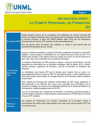 EN JANVIER 2015
Chaque titulaire recevra de son employeur une attestation du nombre d’heures DIF
acquis. Il lui faudra renseigner dans son espace privé du système d’information du CPF
ce nombre d’heures. A partir des DADS établies début 2016 par les employeurs,
l’abondement des heures CPF acquises se fera automatiquement.
Pour les jeunes sortis de l’école sans diplôme, un arrêté à venir devrait fixer les
abondements possibles de leur compte.
L’UTILISATION
DES HEURES
CPF
Lorsqu’un titulaire concrétise un projet de formation qualifiante et figurant sur les listes
éligibles, il peut accepter la mobilisation de son capital d’heures au titre du CPF. Il lui
faudra alors accéder à son espace privé pour valider son choix. En cas de refus de sa
part, cela n’aura aucun préjudice sur son projet de formation.
Le système d’information du CPF prévoit un espace « parcours de formation » qui fait
apparaître les informations de la formation envisagée: date de début, de fin, intitulé,
nombre d’heures, organisme de formation, coût de la formation et ventilation par
financeur.
La mobilisation des heures CPF par le titulaire peut s’opérer hors ou suite à un
accompagnement dans le cadre du CEP. En tout état de cause, un tiers (opérateurs du
CEP entre autres) devra valider le montage financier de la formation dans le système
d’information.
Dans l’attente de l’ancrage des systèmes d’information du CPF et des opérateurs, il
sera demandé à ces derniers une mise à jour manuelle des informations sur la
formation envisagée, au travers d’une habilitation délivrée par la Caisse de Dépôt et de
Consignation, organisme gestionnaire du SI CPF.
Lors de la facturation par l’organisme de formation, le financeur principal acquitte le
montant global et effectue une demande de remboursement au FPSPP pour le nombre
d’heures CPF mobilisé.
POINTS DE
VIGILANCE
Les acteurs de l’information sur l’emploi, l’orientation et la formation auront à
accompagner les publics dans l’appropriation et la mise à jour de leur espace CPF lors
du premier accès.
Novembre 2014
Page 9
UN NOUVEAU DROIT :
LE COMPTE PERSONNEL DE FORMATION
(2)
 
