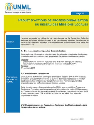 CONSTATS
L’analyse comparée du référentiel de compétences de la Convention Collective
Nationale (CCN) des Missions Locales et les compétences attendues dans la mise en
place du CEP permet d’envisager une adaptation des professionnels à une partie des
fonctions du CEP.
PROPOSITIONS
D’ACTIONS DE
L’UNML
1. Des rencontres interrégionales de sensibilisation:
Organisation de 10 rencontres interrégionales d’une journée à destination des équipes,
organisées avec la contribution des Associations Régionales des Missions Locales.
Objectifs :
- présentation des nouveaux enjeux de la loi du 5 mars 2014 pour le réseau ;
- lecture commune et compréhension des nouveaux outils (CEP, CPF)
Périodes:
1er semestre 2015
2. L’ adaptation des compétences
Deux journées de formation spécifiques à la mise en place du 2ème et 3ème niveau du
Conseil en Evolution Professionnelle (2 journées distinctes mobilisables en fonction
des besoins) et de l’utilisation du Compte Personnel de Formation pourront être
organisées pour les professionnels des Missions Locales.
Cette formation pourra être organisée par les ARML, avec un additif au Programme
Régional de Formation, pour l’organisation de la formation d’au moins 1500 personnes,
sur l’une et/ou l’autre de ces deux journées). Un cahier des charges national sera établi
à partir des attendus du CEP et du CPF et utilisé par les ARML pour retenir les
organismes en région.
L’UNML accompagnera les Associations Régionales des Missions Locales dans
l’organisation de ces actions.
Novembre 2014
Page 10
PROJET D’ACTIONS DE PROFESSIONNALISATION
DU RÉSEAU DES MISSIONS LOCALES
 