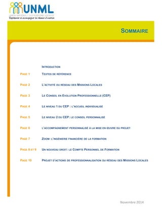 SOMMAIRE
INTRODUCTION
PAGE 1 TEXTES DE RÉFÉRENCE
PAGE 2 L’ACTIVITÉ DU RÉSEAU DES MISSIONS LOCALES
PAGE 3 LE CONSEIL EN EVOLUTION PROFESSIONNELLE (CEP)
PAGE 4 LE NIVEAU 1 DU CEP : L’ACCUEIL INDIVIDUALISÉ
PAGE 5 LE NIVEAU 2 DU CEP: LE CONSEIL PERSONNALISÉ
PAGE 6 L’ACCOMPAGNEMENT PERSONNALISÉ À LA MISE EN ŒUVRE DU PROJET
PAGE 7 ZOOM: L’INGÉNIERIE FINANCIÈRE DE LA FORMATION
PAGE 8 ET 9 UN NOUVEAU DROIT: LE COMPTE PERSONNEL DE FORMATION
PAGE 10 PROJET D’ACTIONS DE PROFESSIONNALISATION DU RÉSEAU DES MISSIONS LOCALES
Novembre 2014
 