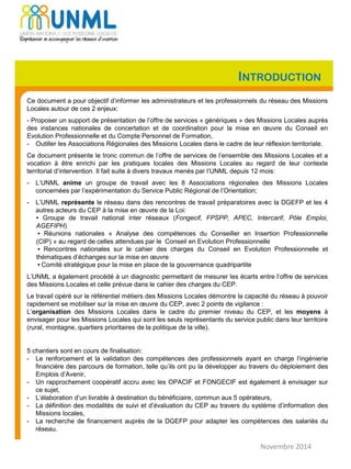INTRODUCTION
Ce document a pour objectif d’informer les administrateurs et les professionnels du réseau des Missions
Locales autour de ces 2 enjeux:
- Proposer un support de présentation de l’offre de services « génériques » des Missions Locales auprès
des instances nationales de concertation et de coordination pour la mise en œuvre du Conseil en
Evolution Professionnelle et du Compte Personnel de Formation,
- Outiller les Associations Régionales des Missions Locales dans le cadre de leur réflexion territoriale.
Ce document présente le tronc commun de l’offre de services de l’ensemble des Missions Locales et a
vocation à être enrichi par les pratiques locales des Missions Locales au regard de leur contexte
territorial d’intervention. Il fait suite à divers travaux menés par l’UNML depuis 12 mois:
- L‘UNML anime un groupe de travail avec les 8 Associations régionales des Missions Locales
concernées par l’expérimentation du Service Public Régional de l’Orientation;
- L’UNML représente le réseau dans des rencontres de travail préparatoires avec la DGEFP et les 4
autres acteurs du CEP à la mise en œuvre de la Loi:
▪ Groupe de travail national inter réseaux (Fongecif, FPSPP, APEC, Intercarif, Pôle Emploi,
AGEFIPH)
▪ Réunions nationales « Analyse des compétences du Conseiller en Insertion Professionnelle
(CIP) » au regard de celles attendues par le Conseil en Evolution Professionnelle
▪ Rencontres nationales sur le cahier des charges du Conseil en Evolution Professionnelle et
thématiques d’échanges sur la mise en œuvre
▪ Comité stratégique pour la mise en place de la gouvernance quadripartite
L’UNML a également procédé à un diagnostic permettant de mesurer les écarts entre l’offre de services
des Missions Locales et celle prévue dans le cahier des charges du CEP.
Le travail opéré sur le référentiel métiers des Missions Locales démontre la capacité du réseau à pouvoir
rapidement se mobiliser sur la mise en œuvre du CEP, avec 2 points de vigilance :
L’organisation des Missions Locales dans le cadre du premier niveau du CEP, et les moyens à
envisager pour les Missions Locales qui sont les seuls représentants du service public dans leur territoire
(rural, montagne, quartiers prioritaires de la politique de la ville).
5 chantiers sont en cours de finalisation:
- Le renforcement et la validation des compétences des professionnels ayant en charge l’ingénierie
financière des parcours de formation, telle qu’ils ont pu la développer au travers du déploiement des
Emplois d’Avenir,
- Un rapprochement coopératif accru avec les OPACIF et FONGECIF est également à envisager sur
ce sujet,
- L’élaboration d’un livrable à destination du bénéficiaire, commun aux 5 opérateurs,
- La définition des modalités de suivi et d’évaluation du CEP au travers du système d’information des
Missions locales,
- La recherche de financement auprès de la DGEFP pour adapter les compétences des salariés du
réseau.
Novembre 2014
 