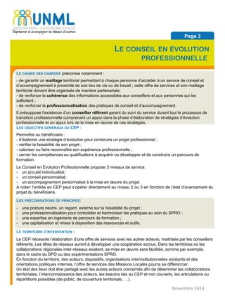 Novembre 2014
Page 3
LE CONSEIL EN ÉVOLUTION
PROFESSIONNELLE
LE CAHIER DES CHARGES préconise notamment :
- de garantir un maillage territorial permettant à chaque personne d’accéder à un service de conseil et
d’accompagnement à proximité de son lieu de vie ou de travail ; cette offre de services et son maillage
territorial doivent être organisés de manière partenariale;
- de renforcer la cohérence des informations accessibles aux conseillers et aux personnes qui les
sollicitent ;
- de renforcer la professionnalisation des pratiques de conseil et d’accompagnement.
Il présuppose l’existence d’un conseiller référent garant du suivi du service durant tout le processus de
transition professionnelle comprenant un appui dans la phase d’élaboration de stratégies d’évolution
professionnelle et un appui lors de la mise en œuvre de ces stratégies.
LES OBJECTIFS GÉNÉRAUX DU CEP :
Permettre au bénéficiaire :
- d’élaborer une stratégie d’évolution pour construire un projet professionnel ;
- vérifier la faisabilité de son projet ;
- valoriser ou faire reconnaître son expérience professionnelle ;
- cerner les compétences ou qualifications à acquérir ou développer et de construire un parcours de
formation.
Le Conseil en Evolution Professionnelle propose 3 niveaux de service:
- un accueil individualisé;
- un conseil personnalisé;
- un accompagnement personnalisé à la mise en œuvre du projet.
A noter: l’entrée en CEP peut s’opérer directement au niveau 2 ou 3 en fonction de l’état d’avancement du
projet du bénéficiaire.
LES PRÉCONISATIONS DE PRINCIPES:
- une posture neutre, un regard externe sur la faisabilité du projet ;
- une professionnalisation pour consolider et harmoniser les pratiques au sein du SPRO ;
- une expertise en ingénierie de parcours de formation ;
- une capitalisation et mises à disposition des ressources et outils.
LE TERRITOIRE D’INTERVENTION :
Le CEP nécessite l’élaboration d’une offre de services avec les autres acteurs, maitrisée par les conseillers
référents. Les têtes de réseaux auront à développer une coopération accrue. Dans les territoires où les
collaborations régionales inter-réseaux existent, sa mise en œuvre sera facilitée, comme par exemple,
dans le cadre du SPO ou des expérimentations SPRO.
En fonction du territoire, des acteurs, dispositifs, organisations interinstitutionnelles existants et des
orientations politiques internes, l’offre de services des Missions Locales pourra se différencier.
Un état des lieux doit être partagé avec les autres acteurs concernés afin de déterminer les collaborations
territoriales, l’interconnaissance des acteurs, les besoins liés au CEP et non couverts, les articulations ou
répartitions possibles (de public, de couverture territoriale, …).
 