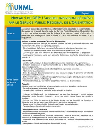 OBJECTIF
Assurer un accueil de proximité et une information fiable, actualisée et personnalisée.
Ce niveau est organisé dans le cadre du Service Public Régional de l’Orientation. En
fonction des suites données par le titulaire à ce premier niveau d’information, il
poursuivra son investigation dans le cadre du CEP, qui concerne la niveau 2 et 3
uniquement.
ACTES MÉTIER
EN MISSION
LOCALE
Animer, organiser un espace d’accueil et d’information
- Aménager les lieux de passage, les espaces collectifs de sorte qu’ils soient conviviaux. Les
maintenir en ordre. Créer une signalétique adaptée.
- Gérer les tableaux d’affichage : centraliser l’information, la sélectionner, la mettre à jour.
- Organiser l’accès à l’information papier et/ou informatique pour le public cible.
- Guider le public cible dans l’utilisation des différents outils d’information mis à sa disposition.
- Accompagner les jeunes dans leur recherche d’information (recherche documentaire, site
Internet…).
Documenter
- Identifier les fournisseurs de documentation : organismes, maisons d’édition, partenaires….
- Collecter, sélectionner et organiser l’ensemble de la documentation. Synthétiser, indexer et
classer les documents.
- Concevoir des outils et des supports adaptés (fichiers, répertoires, annuaires…).
- Réaliser une revue de presse.
- Créer des dossiers documentaires internes pour les jeunes et pour le personnel en veillant à
rendre accessible l’information.
- Diffuser l’information, en utilisant les supports les mieux adaptés (distribution personnalisée,
réseau Intranet, tableaux d’affichage…).
- Alimenter et mettre à jour sur Intranet les données relatives à la documentation.
Accueillir
-Réaliser un accueil immédiat sur le flux dans la structure ou un accueil sur rendez-vous
- Recueillir et analyser la demande du jeune
- Le cas échéant, mobiliser le partenaire le plus adapté à la situation
- Informer individuellement ou collectivement sur tous les domaines : emploi, métiers,
débouchés, santé, formation, logement, accès aux droits, culture, loisirs, vie sociale et
familiale,…
- Informer sur l’offre de services de la Mission Locale, sur les dispositifs de formation et
d’insertion ainsi que sur les contrats aidés ou non, les droits et les devoirs ;
- Assurer un service de proximité à destination de tous les jeunes du territoire ;
- Favoriser l’auto-information et l’auto-documentation
Développer le réseau partenarial
- Repérer et connaitre les différents acteurs intervenant sur l’ensemble des champs de l’insertion
socioprofessionnelle des jeunes,
- Participer à l’élaboration des politiques territoriales : politique de la ville, prévention de la
délinquance, développement local, habitat, politique de santé, de loisirs,
- Contribuer à la coordination des acteurs concernés par l’insertion socioprofessionnelle des
jeunes,
- Participer et/ou animer les différentes commissions de suivi
Novembre 2014
Page 4
NIVEAU 1 DU CEP: L’ACCUEIL INDIVIDUALISÉ PRÉVU
PAR LE SERVICE PUBLIC RÉGIONAL DE L’ORIENTATION
 