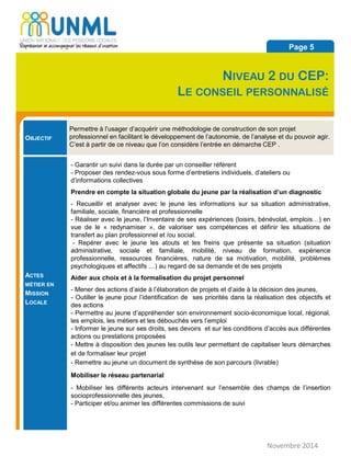 OBJECTIF
Permettre à l’usager d’acquérir une méthodologie de construction de son projet
professionnel en facilitant le développement de l’autonomie, de l’analyse et du pouvoir agir.
C’est à partir de ce niveau que l’on considère l’entrée en démarche CEP .
ACTES
MÉTIER EN
MISSION
LOCALE
- Garantir un suivi dans la durée par un conseiller référent
- Proposer des rendez-vous sous forme d’entretiens individuels, d’ateliers ou
d’informations collectives
Prendre en compte la situation globale du jeune par la réalisation d’un diagnostic
- Recueillir et analyser avec le jeune les informations sur sa situation administrative,
familiale, sociale, financière et professionnelle
- Réaliser avec le jeune, l’Inventaire de ses expériences (loisirs, bénévolat, emplois…) en
vue de le « redynamiser », de valoriser ses compétences et définir les situations de
transfert au plan professionnel et /ou social.
- Repérer avec le jeune les atouts et les freins que présente sa situation (situation
administrative, sociale et familiale, mobilité, niveau de formation, expérience
professionnelle, ressources financières, nature de sa motivation, mobilité, problèmes
psychologiques et affectifs …) au regard de sa demande et de ses projets
Aider aux choix et à la formalisation du projet personnel
- Mener des actions d’aide à l’élaboration de projets et d’aide à la décision des jeunes,
- Outiller le jeune pour l’identification de ses priorités dans la réalisation des objectifs et
des actions
- Permettre au jeune d’appréhender son environnement socio-économique local, régional,
les emplois, les métiers et les débouchés vers l’emploi
- Informer le jeune sur ses droits, ses devoirs et sur les conditions d’accès aux différentes
actions ou prestations proposées
- Mettre à disposition des jeunes les outils leur permettant de capitaliser leurs démarches
et de formaliser leur projet
- Remettre au jeune un document de synthèse de son parcours (livrable)
Mobiliser le réseau partenarial
- Mobiliser les différents acteurs intervenant sur l’ensemble des champs de l’insertion
socioprofessionnelle des jeunes,
- Participer et/ou animer les différentes commissions de suivi
Novembre 2014
Page 5
NIVEAU 2 DU CEP:
LE CONSEIL PERSONNALISÉ
 