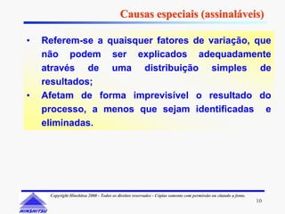 Causas especiais (assinaláveis)

•   Referem-se a quaisquer fatores de variação, que
    não podem ser explicados adequadamente
    através de uma distribuição simples de
    resultados;
•   Afetam de forma imprevisível o resultado do
    processo, a menos que sejam identificadas e
    eliminadas.




     Copyright Hinshitsu 2000 - Todos os direitos reservados - Cópias somente com permissão ou citando a fonte.
                                                                                                                  10
 