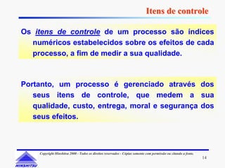 Itens de controle

Os itens de controle de um processo são índices
  numéricos estabelecidos sobre os efeitos de cada
  processo, a fim de medir a sua qualidade.



Portanto, um processo é gerenciado através dos
   seus itens de controle, que medem a sua
   qualidade, custo, entrega, moral e segurança dos
   seus efeitos.



    Copyright Hinshitsu 2000 - Todos os direitos reservados - Cópias somente com permissão ou citando a fonte.
                                                                                                                 14
 