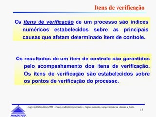Itens de verificação

Os itens de verificação de um processo são índices
   numéricos estabelecidos sobre as principais
   causas que afetam determinado item de controle.



Os resultados de um item de controle são garantidos
   pelo acompanhamento dos itens de verificação.
   Os itens de verificação são estabelecidos sobre
   os pontos de verificação do processo.



    Copyright Hinshitsu 2000 - Todos os direitos reservados - Cópias somente com permissão ou citando a fonte.
                                                                                                                 15
 