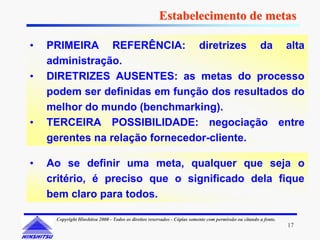 Estabelecimento de metas

•   PRIMEIRA REFERÊNCIA: diretrizes da alta
    administração.
•   DIRETRIZES AUSENTES: as metas do processo
    podem ser definidas em função dos resultados do
    melhor do mundo (benchmarking).
•   TERCEIRA POSSIBILIDADE: negociação entre
    gerentes na relação fornecedor-cliente.

•   Ao se definir uma meta, qualquer que seja o
    critério, é preciso que o significado dela fique
    bem claro para todos.

     Copyright Hinshitsu 2000 - Todos os direitos reservados - Cópias somente com permissão ou citando a fonte.
                                                                                                                  17
 