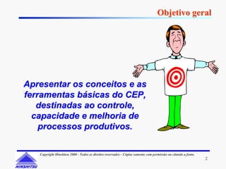 Objetivo geral




Apresentar os conceitos e as
ferramentas básicas do CEP,
   destinadas ao controle,
  capacidade e melhoria de
    processos produtivos.

   Copyright Hinshitsu 2000 - Todos os direitos reservados - Cópias somente com permissão ou citando a fonte.
                                                                                                                2
 