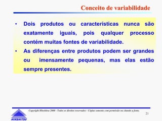 Conceito de variabilidade

•   Dois produtos ou características nunca são
    exatamente                    iguais,                pois            qualquer                    processo
    contém muitas fontes de variabilidade.
•   As diferenças entre produtos podem ser grandes
    ou         imensamente pequenas, mas elas estão
    sempre presentes.




     Copyright Hinshitsu 2000 - Todos os direitos reservados - Cópias somente com permissão ou citando a fonte.
                                                                                                                  21
 