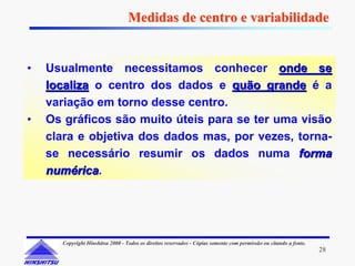 Medidas de centro e variabilidade


•   Usualmente necessitamos conhecer onde se
    localiza o centro dos dados e quão grande é a
    variação em torno desse centro.
•   Os gráficos são muito úteis para se ter uma visão
    clara e objetiva dos dados mas, por vezes, torna-
    se necessário resumir os dados numa forma
    numérica.
    numérica




      Copyright Hinshitsu 2000 - Todos os direitos reservados - Cópias somente com permissão ou citando a fonte.
                                                                                                                   28
 