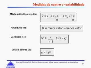Medidas de centro e variabilidade

Média aritmética (média):
                                                 x = x1 + x2 + ... + xn = Σx
                                                             n             n

Amplitude (R):                                   R = maior valor - menor valor

Variância (s2):
                                               s2 =          1 Σ (x - x)2
                                                            n-1

 Desvio padrão (s):
                                               s = s2


     Copyright Hinshitsu 2000 - Todos os direitos reservados - Cópias somente com permissão ou citando a fonte.
                                                                                                                  29
 