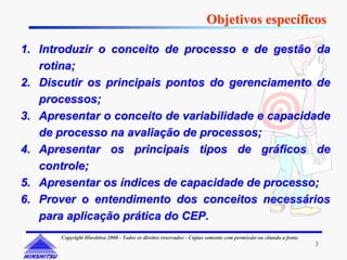 Objetivos específicos

1. Introduzir o conceito de processo e de gestão da
   rotina;
2. Discutir os principais pontos do gerenciamento de
   processos;
3. Apresentar o conceito de variabilidade e capacidade
   de processo na avaliação de processos;
4. Apresentar os principais tipos de gráficos de
   controle;
5. Apresentar os índices de capacidade de processo;
6. Prover o entendimento dos conceitos necessários
   para aplicação prática do CEP.
       Copyright Hinshitsu 2000 - Todos os direitos reservados - Cópias somente com permissão ou citando a fonte.
                                                                                                                    3
 