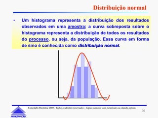 Distribuição normal
•   Um histograma representa a distribuição dos resultados
    observados em uma amostra; a curva sobreposta sobre o
    histograma representa a distribuição de todos os resultados
    do processo, ou seja, da população. Essa curva em forma
    de sino é conhecida como distribuição normal.
                                          normal




      Copyright Hinshitsu 2000 - Todos os direitos reservados - Cópias somente com permissão ou citando a fonte.
                                                                                                                   30
 