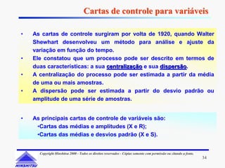 Cartas de controle para variáveis

•   As cartas de controle surgiram por volta de 1920, quando Walter
    Shewhart desenvolveu um método para análise e ajuste da
    variação em função do tempo.
•   Ele constatou que um processo pode ser descrito em termos de
    duas características: a sua centralização e sua dispersão.
                                                    dispersão
•   A centralização do processo pode ser estimada a partir da média
    de uma ou mais amostras.
•   A dispersão pode ser estimada a partir do desvio padrão ou
    amplitude de uma série de amostras.


•   As principais cartas de controle de variáveis são:
     •Cartas das médias e amplitudes (X e R);
     •Cartas das médias e desvios padrão (X e S).


      Copyright Hinshitsu 2000 - Todos os direitos reservados - Cópias somente com permissão ou citando a fonte.
                                                                                                                   34
 